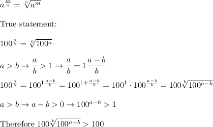 a^\frac{m}{n}=\sqrt[n]{a^m}\\\\\text{True statement:}\\\\100^\frac{a}{b}=\sqrt[b]{100^a}\\\\ab\to\dfrac{a}{b}1\to\dfrac{a}{b}=1\dfrac{a-b}{b}\\\\100^\frac{a}{b}=100^{1\frac{a-b}{b}}=100^{1+\frac{a-b}{b}}=100^1\cdot100^\frac{a-b}{b}=100\sqrt[b]{100^{a-b}}\\\\ab\to a-b0\to100^{a-b}1\\\\\text{Therefore}\ 100\sqrt[b]{100^{a-b}}100
