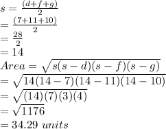 s = \frac{(d+f+g)}{2}\\ = \frac{(7+11+10)}{2}\\ = \frac{28}{2}\\ = 14\\Area = \sqrt{s(s-d)(s-f)(s-g)} \\= \sqrt{14(14-7)(14-11)(14-10)} \\=\sqrt{(14)(7)(3)(4)}\\ =\sqrt{1176}\\ = 34.29\ units