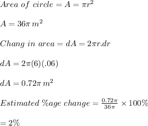 Area\,\,of\,\,circle= A=\pi r^2\\\\A=36\pi \,m^2\\\\Chang\,\, in\,\, area = dA= 2\pi r.dr\\\\dA=2\pi(6)(.06)\\\\dA=0.72\pi\,m^2\\\\Estimated\,\, \%age\,\, change=\frac{0.72\pi}{36\pi}\times 100\%\\\\=2\%