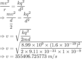 \dfrac{mv^2}{r}=\dfrac{kq^2}{d^2}\\\Rightarrow \dfrac{mv^2}{\dfrac{d}{2}}=\dfrac{kq^2}{d^2}\\\Rightarrow v=\sqrt{\dfrac{kq^2}{2md}}\\\Rightarrow v=\sqrt{\dfrac{8.99\times 10^{9}\times (1.6\times 10^{-19})^2}{2\times 9.11\times 10^{-31}\times 1\times 10^{-9}}}\\\Rightarrow v=355406.725773\ m/s