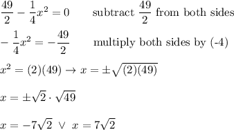 \dfrac{49}{2}-\dfrac{1}{4}x^2=0\qquad\text{subtract}\ \dfrac{49}{2}\ \text{from both sides}\\\\-\dfrac{1}{4}x^2=-\dfrac{49}{2}\qquad\text{multiply both sides by (-4)}\\\\x^2=(2)(49)\to x=\pm\sqrt{(2)(49)}\\\\x=\pm\sqrt2\cdot\sqrt{49}\\\\x=-7\sqrt2\ \vee\ x=7\sqrt2