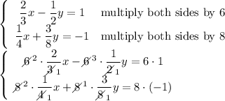 \left\{\begin{array}{ccc}\dfrac{2}{3}x-\dfrac{1}{2}y=1&\text{multiply both sides by 6}\\\dfrac{1}{4}x+\dfrac{3}{8}y=-1&\text{multiply both sides by 8}\end{array}\right\\\left\{\begin{array}{ccc}6\!\!\!\!\diagup^2\cdot\dfrac{2}{3\!\!\!\!\diagup_1}x-6\!\!\!\!\diagup^3\cdot\dfrac{1}{2\!\!\!\!\diagup_1}y=6\cdot1\\8\!\!\!\!\diagup^2\cdot\dfrac{1}{4\!\!\!\!\diagup_1}x+8\!\!\!\!\diagup^1\cdot\dfrac{3}{8\!\!\!\!\diagup_1}y=8\cdot(-1)\end{array}\right
