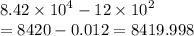 8.42 \times  {10}^{4}   - 12 \times  {10}^{2}  \\  = 8420 - 0.012 = 8419.998