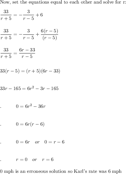 \text{Now, set the equations equal to each other and solve for r:}\\\\\dfrac{33}{r+5}=-\dfrac{3}{r-5}+6\\\\\\\dfrac{33}{r+5}=-\dfrac{3}{r-5}+\dfrac{6(r-5)}{(r-5)}\\\\\\\dfrac{33}{r+5}=\dfrac{6r-33}{r-5}\\\\\\33(r-5)=(r+5)(6r-33)\\\\\\33r - 165 = 6r^2-3r-165\\\\\\.\qquad \quad 0=6r^2-36r\\\\\\.\qquad \quad 0=6r(r-6)\\\\\\.\qquad \quad 0=6r\quad or\quad 0=r-6\\\\\\.\qquad \quad r=0\quad or\quad r=6\\\\\text{0 mph is an erroneous solution so Karl's rate was 6 mph}