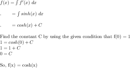 f(x)=\int f'(x)\ dx\\\\.\qquad =\int sinh(x)\ dx\\\\.\qquad =cosh(x)+C\\\\\text{Find the constant C by using the given condition that f(0) = 1}\\1=cosh(0)+C\\1 = 1 + C\\0=C\\\\\text{So, f(x) = cosh(x)}