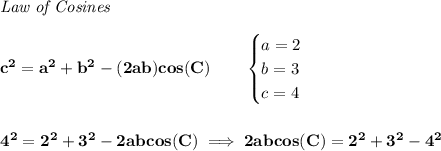 \bf \textit{Law of Cosines}\\ \quad \\&#10;c^2 = {{ a}}^2+{{ b}}^2-(2{{ a}}{{ b}})cos(C)\qquad &#10;\begin{cases}&#10;a=2\\&#10;b=3\\&#10;c=4&#10;\end{cases}&#10;\\\\\\&#10;4^2=2^2+3^2-2abcos(C)\implies 2abcos(C)=2^2+3^2-4^2