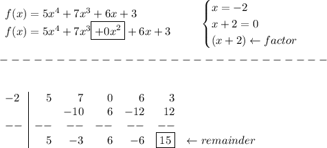 \bf \begin{array}{llll}&#10;f(x)=5x^4+7x^3+6x+3\\&#10;f(x)=5x^4+7x^3\boxed{+0x^2}+6x+3&#10;\end{array} \qquad &#10;\begin{cases}&#10;x=-2\\&#10;x+2=0\\&#10;(x+2)\leftarrow factor&#10;\end{cases}\\\\&#10;-----------------------------\\\\&#10;&#10;\begin{array}{l|rrrrrr}&#10;-2&5&7&0&6&3\\&#10;&&-10&6&-12&12\\&#10;--&--&--&--&--&--\\&#10;&5&-3&6&-6&\boxed{15}&\leftarrow remainder&#10;\end{array}