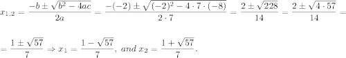 x_{1,2}=\dfrac{-b\pm\sqrt{b^2-4ac}}{2a}=\dfrac{-(-2)\pm\sqrt{(-2)^2-4\cdot 7\cdot (-8)}}{2\cdot 7}=\dfrac{2\pm\sqrt{228}}{14}=\dfrac{2\pm\sqrt{4\cdot 57}}{14}=\\\\=\dfrac{1\pm\sqrt{57}}7\Rightarrow x_1=\dfrac{1-\sqrt{57}}7,\;and\;x_2=\dfrac{1+\sqrt{57}}7.