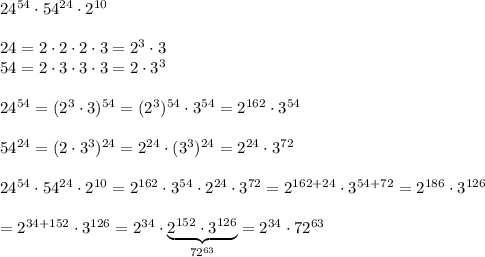 24^{54}\cdot54^{24}\cdot2^{10}\\\\24=2\cdot2\cdot2\cdot3=2^3\cdot3\\54=2\cdot3\cdot3\cdot3=2\cdot3^3\\\\24^{54}=(2^3\cdot3)^{54}=(2^3)^{54}\cdot3^{54}=2^{162}\cdot3^{54}\\\\54^{24}=(2\cdot3^3)^{24}=2^{24}\cdot(3^3)^{24}=2^{24}\cdot3^{72}\\\\24^{54}\cdot54^{24}\cdot2^{10}=2^{162}\cdot3^{54}\cdot2^{24}\cdot3^{72}=2^{162+24}\cdot3^{54+72}=2^{186}\cdot3^{126}\\\\=2^{34+152}\cdot3^{126}=2^{34}\cdot\underbrace{2^{152}\cdot3^{126}}_{72^{63}}=2^{34}\cdot72^{63}