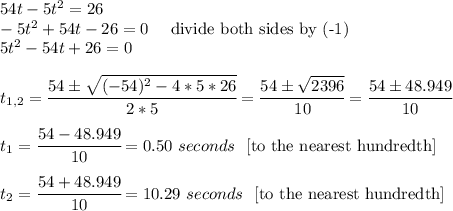 54t-5t^2=26 \\ -5t^2+54t-26=0 \ \  \ \ \text{divide both sides by (-1)} \\ 5t^2-54t+26=0 \\ \\  t_{1,2}= \cfrac{54б \sqrt{(-54)^2-4*5*26} }{2*5} = \cfrac{54б \sqrt{2396} }{10}= \cfrac{54б 48.949 }{10} \\  \\ t_1= \cfrac{54- 48.949}{10}=0.50 \ seconds \ \ \text{[to the nearest hundredth]} \\  \\  t_2= \cfrac{54+ 48.949}{10}=10.29 \ seconds \ \ \text{[to the nearest hundredth]}