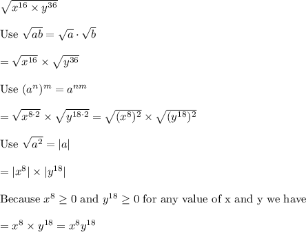 \sqrt{x^{16}\times y^{36}}\\\\\text{Use}\ \sqrt{ab}=\sqrt{a}\cdot\sqrt{b}\\\\=\sqrt{x^{16}}\times \sqrt{y^{36}}\\\\\text{Use}\ (a^n)^m=a^{nm}\\\\=\sqrt{x^{8\cdot2}}\times\sqrt{y^{18\cdot2}}=\sqrt{(x^8)^2}\times\sqrt{(y^{18})^2}\\\\\text{Use}\ \sqrt{a^2}=|a|\\\\=|x^8|\times|y^{18}|\\\\\text{Because}\ x^8\geq0\ \text{and}\ y^{18}\geq0\ \text{for any value of x and y we have}\\\\=x^8\times y^{18}=x^8y^{18}