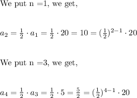 \text{We put n =1, we get,}\\\\\\a_2=\frac{1}{2} \cdot a_1=\frac{1}{2} \cdot 20=10=(\frac{1}{2} )^{2-1}\cdot 20\\\\\\\text{We put n =3, we get,}\\\\\\a_4=\frac{1}{2} \cdot a_3=\frac{1}{2} \cdot 5=\frac{5}{2}=(\frac{1}{2} )^{4-1}\cdot 20\\\\\\