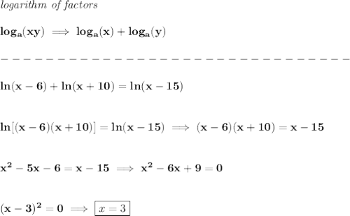 \bf \textit{logarithm of factors}\\\\&#10;log_{{  a}}(xy)\implies log_{{  a}}(x)+log_{{  a}}(y)\\\\&#10;-------------------------------\\\\&#10;ln(x-6)+ln(x+10)=ln(x-15)&#10;\\\\\\&#10;ln[(x-6)(x+10)]=ln(x-15)\implies (x-6)(x+10)=x-15&#10;\\\\\\&#10;x^2-5x-6=x-15\implies x^2-6x+9=0&#10;\\\\\\&#10;(x-3)^2=0\implies \boxed{x=3}