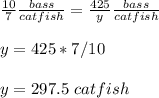 \frac{10}{7}\frac{bass}{catfish} =\frac{425}{y}\frac{bass}{catfish} \\ \\y=425*7/10\\ \\y=297.5\ catfish