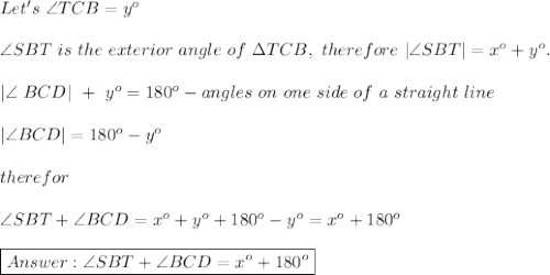 Let's\ \angle TCB=y^o\\\\\angle SBT\ is\ the\ exterior\ angle\ of\ \Delta TCB,\ therefore\ |\angle SBT|=x^o+y^o.\\\\|\angle\ BCD|\ +\ y^o=180^o-angles\ on\ one\ side\ of\ a\ straight\ line\\\\|\angle BCD|=180^o-y^o\\\\therefor\\\\\angle SBT+\angle BCD=x^o+y^o+180^o-y^o=x^o+180^o\\\\\boxed{\angle SBT+\angle BCD=x^o+180^o}