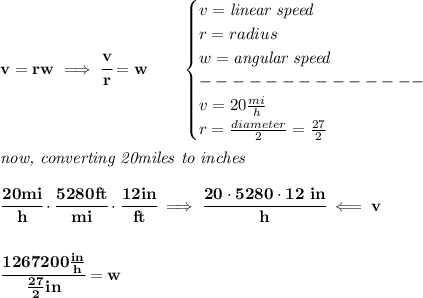 \bf v=rw\implies \cfrac{v}{r}=w\qquad &#10;\begin{cases}&#10;v=\textit{linear speed}\\&#10;r=radius\\&#10;w=\textit{angular speed}\\&#10; --------------\\&#10;v=20\frac{mi}{h}\\&#10;r=\frac{diameter}{2}=\frac{27}{2}&#10;\end{cases}&#10;\\\\&#10;\textit{now, converting 20miles to inches}&#10;\\\\&#10;\cfrac{20mi}{h}\cdot \cfrac{5280ft}{mi}\cdot \cfrac{12in}{ft}\implies \cfrac{20\cdot 5280\cdot 12\ in}{h}\impliedby v&#10;\\\\\\&#10;\cfrac{1267200\frac{in}{h}}{\frac{27}{2}in}=w