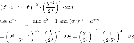 \left(2^8\cdot5^{-5}\cdot19^0\right)^{-2}\cdot\left(\dfrac{5^{-2}}{2^3}\right)^4\cdot228\\\\\text{use}\ a^{-n}=\dfrac{1}{a^n}\ \text{and}\ a^0=1\ \text{and}\ (a^n)^m=a^{nm}\\\\=\left(2^8\cdot\dfrac{1}{5^5}\cdot1\right)^{-2}\cdot\left(\dfrac{\frac{1}{5^2}}{2^3}\right)^4\cdot228=\left(\dfrac{2^8}{5^5}\right)^{-2}\cdot\left(\dfrac{1}{2^35^2}\right)^4\cdot228
