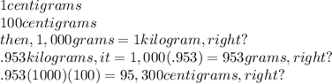 1 centigrams\\ 100 centigrams\\ then, 1,000 grams = 1 kilogram,right?\\.953 kilograms, it = 1,000(.953)  = 953 grams,right? \\ .953(1000)(100)= 95,300 centigrams,right?