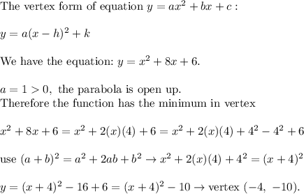 \text{The vertex form of equation}\ y=ax^2+bx+c:\\\\y=a(x-h)^2+k\\\\\text{We have the equation:}\ y=x^2+8x+6.\\\\a=10,\ \text{the parabola is o}\text{pen up.}\\\text{Therefore the function has the minimum in vertex}\\\\x^2+8x+6=x^2+2(x)(4)+6=x^2+2(x)(4)+4^2-4^2+6\\\\\text{use}\ (a+b)^2=a^2+2ab+b^2\to x^2+2(x)(4)+4^2=(x+4)^2\\\\y=(x+4)^2-16+6=(x+4)^2-10\to\text{vertex}\ (-4,\ -10).