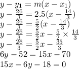 y-y_1=m(x-x_1)&#10;\\y -  \frac{26}{3}  = 2.5(x- \frac{14}{3})&#10;\\y -  \frac{26}{3}  =  \frac{5}{2} (x- \frac{14}{3})&#10;\\y -  \frac{26}{3}  =  \frac{5}{2} x-  \frac{5}{2}\times\frac{14}{3}&#10;\\y -  \frac{26}{3}  =  \frac{5}{2} x-  \frac{35}{3}&#10;\\6y-52=15x-70&#10;\\15x-6y-18=0