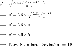 s'=\sqrt{\frac{\sum_{i=1} ^{n} (3.6\times x_i-3.6\times \bar x)}{n-1}}\\\\\implies s'= 3.6\times \sqrt{\frac{\sum_{i=1} ^{n} (x_i-\bar x)}{n-1}}\\\\\implies s'=3.6\times s\\\\ \implies s'=3.6\times 5\\\\\implies\textbf{New Standard Deviation = }\bf 18