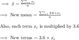 \implies \bar{x}=\frac{\sum_{i=1}^{n} x_i}{n}\\\\\implies \text{New mean = }\frac {\sum_{i=1} ^{n} 3.6\times x_i}{n}\\\\\text{Also, each term }x_i\text{ is multiplied by 3.6}\\\\\implies\text{New terms = }3.6\times x_i