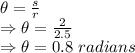 \theta=\frac{s}{r}\\\Rightarrow \theta=\frac{2}{2.5}\\\Rightarrow \theta=0.8\ radians