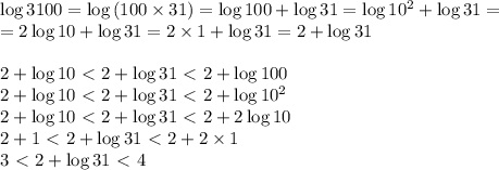 \log{3100}=\log{(100\times 31)}=\log{100}+\log{31}=\log{10^2}+\log{31}=&#10;\\ =2\log{10}+\log{31}=2\times1+\log{31}=2+\log{31}&#10;\\&#10;\\ 2+\log{10}\ \textless \ 2+\log{31}\ \textless \ 2+\log{100}&#10;\\ 2+\log{10}\ \textless \ 2+\log{31}\ \textless \ 2+\log{10^2}&#10;\\ 2+\log{10}\ \textless \ 2+\log{31}\ \textless \ 2+2\log{10}&#10;\\ 2+1\ \textless \ 2+\log{31}\ \textless \ 2+2\times 1&#10;\\ 3\ \textless \ 2+\log{31}\ \textless \ 4