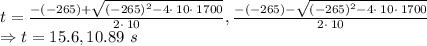 t=\frac{-\left(-265\right)+\sqrt{\left(-265\right)^2-4\cdot \:10\cdot \:1700}}{2\cdot \:10}, \frac{-\left(-265\right)-\sqrt{\left(-265\right)^2-4\cdot \:10\cdot \:1700}}{2\cdot \:10}\\\Rightarrow t=15.6, 10.89\ s