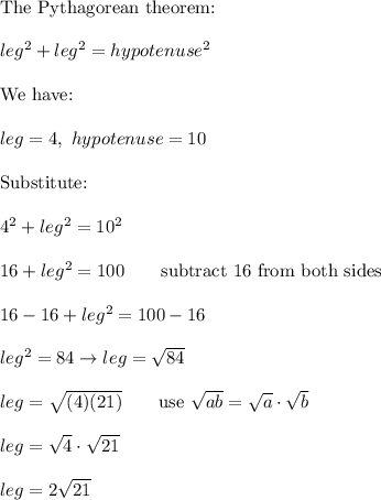 \text{The Pythagorean theorem:}\\\\leg^2+leg^2=hypotenuse^2\\\\\text{We have:}\\\\leg=4,\ hypotenuse=10\\\\\text{Substitute:}\\\\4^2+leg^2=10^2\\\\16+leg^2=100\qquad\text{subtract 16 from both sides}\\\\16-16+leg^2=100-16\\\\leg^2=84\to leg=\sqrt{84}\\\\leg=\sqrt{(4)(21)}\qquad\text{use}\ \sqrt{ab}=\sqrt{a}\cdot\sqrt{b}\\\\leg=\sqrt4\cdot\sqrt{21}\\\\leg=2\sqrt{21}
