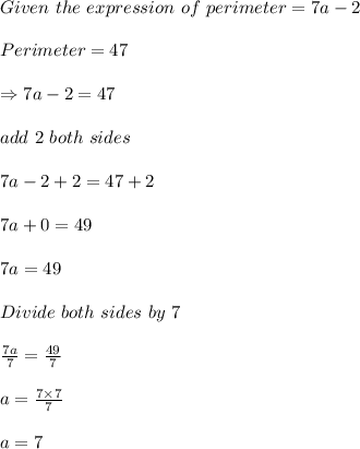 Given\ the\ expression\ of\ perimeter=7a-2\\\\Perimeter=47\\\\\Rightarrow 7a-2=47\\\\add\ 2\ both\ sides\\\\7a-2+2=47+2\\\\7a+0=49\\\\7a=49\\\\Divide\ both\ sides\ by\ 7\\\\\frac{7a}{7}=\frac{49}{7}\\\\a=\frac{7\times 7}{7}\\\\a=7