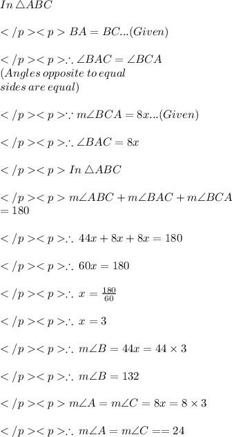 In\: \triangle ABC\\\\BA = BC... (Given) \\\\\therefore \angle BAC =  \angle BCA \\(Angles \:opposite\: to \:equal\:\\sides\:are\: equal) \\\\\because m\angle BCA= 8x... (Given) \\\\\therefore \angle BAC = 8x\\\\In\: \triangle ABC\\\\m\angle ABC + m\angle BAC + m\angle BCA \\= 180\degree \\\\\therefore \: 44x + 8x + 8x  = 180\degree \\\\\therefore \: 60x= 180\degree \\\\\therefore \: x= \frac{180\degree}{60} \\\\\therefore \: x= 3\degree\\\\\therefore \: m\angle B =44x = 44\times 3\degree\\\\\therefore \: m\angle B =132\degree\\\\m\angle A= m\angle C=8x =8 \times 3\degree\\\\\therefore \: m\angle A= m\angle C= =24\degree