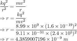 \dfrac{kq^2}{r^2}=\dfrac{mv^2}{r}\\\Rightarrow r=\dfrac{kq^2}{mv^2}\\\Rightarrow r=\dfrac{8.99\times 10^9\times (1.6\times 10^{-19})^2}{9.11\times 10^{-31}\times (2.4\times 10^5)^2}\\\Rightarrow r=4.3859007196\times 10^{-9}\ m