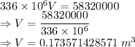 336\times 10^{6}V=58320000\\\Rightarrow V=\dfrac{58320000}{336\times 10^{6}}\\\Rightarrow V=0.173571428571\ m^3