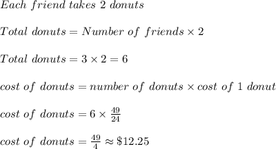 Each\ friend\ takes\ 2\ donuts\\\\Total\ donuts=Number\ of\ friends\times 2\\\\Total\ donuts=3\times 2=6\\\\cost\ of\ donuts=number\ of\ donuts\times cost\ of\ 1\ donut\\\\cost\ of\ donuts=6\times \frac{49}{24}\\\\cost\ of\ donuts=\frac{49}{4}\approx \$12.25