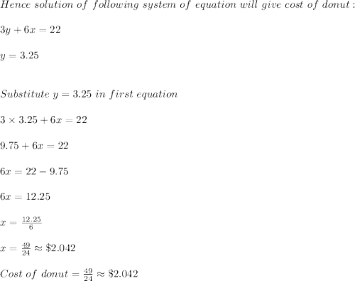 Hence\ solution\ of\ following\ system\ of\ equation\ will\ give\ cost\ of\ donut:\\\\3y+6x=22\\\\y=3.25\\\\\\Substitute\ y=3.25\ in\ first\ equation\\\\3\times 3.25+6x=22\\\\9.75+6x=22\\\\6x=22-9.75\\\\6x=12.25\\\\x=\frac{12.25}{6}\\\\x=\frac{49}{24}\approx \$2.042\\\\Cost\ of\ donut=\frac{49}{24}\approx \$2.042