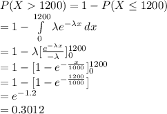 P(X1200)=1-P(X\leq 1200)\\=1-\int\limits^{1200}_{0} {\lambda e^{-\lambda x}} \, dx \\=1-\lambda[\frac{e^{-\lambda x}}{-\lambda} ]^{1200}_{0}\\=1-[1-e^{-\frac{x}{1000} }]^{1200}_{0}\\=1-[1-e^{-\frac{1200}{1000}}]\\=e^{-1.2}\\=0.3012