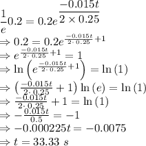 \dfrac{1}{e}0.2=0.2e^{\dfrac{-0.015t}{2\times 0.25}}\\\Rightarrow 0.2=0.2e^{\frac{-0.015t}{2\cdot \:0.25}+1}\\\Rightarrow e^{\frac{-0.015t}{2\cdot \:0.25}+1}=1\\\Rightarrow \ln \left(e^{\frac{-0.015t}{2\cdot \:0.25}+1}\right)=\ln \left(1\right)\\\Rightarrow \left(\frac{-0.015t}{2\cdot \:0.25}+1\right)\ln \left(e\right)=\ln \left(1\right)\\\Rightarrow \frac{-0.015t}{2\cdot \:0.25}+1=\ln \left(1\right)\\\Rightarrow -\frac{0.015t}{0.5}=-1\\\Rightarrow -0.000225t=-0.0075\\\Rightarrow t=33.33\ s