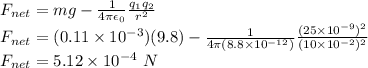 F_{net} = mg - \frac{1}{4\pi\epsilon_0}\frac{q_1q_2}{r^2}\\F_{net} = (0.11 \times 10^{-3})(9.8) - \frac{1}{4\pi (8.8\times 10^{-12})}\frac{(25\times 10^{-9})^2}{(10 \times 10^{-2})^2}\\F_{net} = 5.12 \times 10^{-4}~N