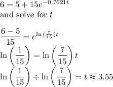 6 = 5 + 15e^{-0.7621t}\\\text{and solve for $t$}\\\\\dfrac{6-5}{15}=e^{\ln{(\frac{7}{15})}t}\\\ln{\left(\dfrac{1}{15}\right)} = \ln{\left(\dfrac{7}{15}\right)t}\\\ln{\left(\dfrac{1}{15}\right)} \div \ln{\left(\dfrac{7}{15}\right)} = t \approx 3.55\\