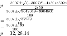 p=\frac{3007 \pm\sqrt{(-3007)^2-4*50*45024} }{2*50} \\=\frac{3007 \pm \sqrt{9042049-9004800} }{100} \\=\frac{3007 \pm \sqrt{37249} }{100} \\=\frac{ 3007 \pm193}{100} \\p=32,28.14