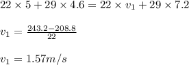 22\times 5 +29 \times 4.6 =22\times v_{1} +29 \times 7.2\\\\v_{1}=\frac{243.2-208.8}{22} \\\\v_{1}=1.57 m/s