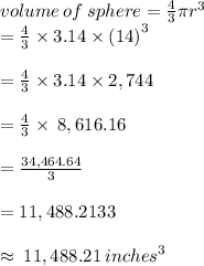 volume \: of \: sphere =  \frac{4}{3} \pi {r}^{3}  \\  = \frac{4}{3}  \times 3.14 \times  {(14)}^{3} \\  \\  =  \frac{4}{3}  \times 3.14 \times 2,744 \\  \\  =  \frac{4}{3}  \times \: 8,616.16 \\  \\  =  \frac{34,464.64}{3}  \\  \\  = 11,488.2133 \\  \\  \approx \: 11,488.21 \:  {inches}^{3}