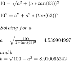 10=\sqrt{a^2+(a*tan(63))^2} \\\\10^2=a^2+a^2*(tan(63))^2\\\\Solving\hspace{3}for\hspace{3}a\\\\a=\sqrt{\frac{100}{1+tan(63)^2} } =4.539904997\\\\and\hspace{3}b\\b=\sqrt{100-a^2} =8.910065242