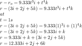 r-r_{o}=9.333t^{3}i+t^{4}k\\r-(3i+2j+5k)=9.333t^{3}i+t^{4}k\\at\\t=1s\\r-(3i+2j+5k)=9.333(1)^{3}i+(1)^{4}k\\r-(3i+2j+5k)=9.333i+k\\r=9.333i+k+(3i+2j+5k)\\r=12.333i+2j+6k\\