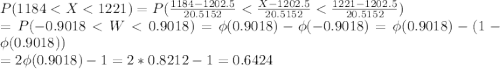 P(1184 < X < 1221) = P(\frac{1184-1202.5}{20.5152} < \frac{X-1202.5}{20.5152} < \frac{1221-1202.5}{20.5152})\\ = P(-0.9018 < W < 0.9018) = \phi(0.9018) - \phi(-0.9018) = \phi(0.9018)-(1-\phi(0.9018))\\ = 2\phi(0.9018)-1 = 2*0.8212-1 = 0.6424