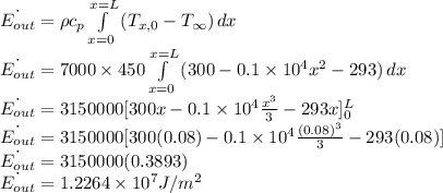 \dot{E_{out}}=\rho c_p\int\limits^{x=L}_{x=0} {(T_{x,0}-T_{\infty}) \, dx}\\\dot{E_{out}}=7000 \times 450\int\limits^{x=L}_{x=0} {(300-0.1\times 10^4 x^2-293) \, dx}\\\dot{E_{out}}=3150000[300x-0.1\times 10^4 \frac{x^3}{3}-293x]_0^L\\\dot{E_{out}}=3150000[300(0.08)-0.1\times 10^4 \frac{(0.08)^3}{3}-293(0.08)]\\\dot{E_{out}}=3150000(0.3893)\\\dot{E_{out}}=1.2264 \times 10^7 J/m^2