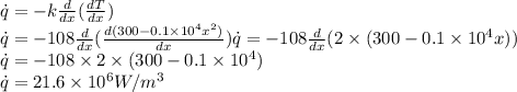 \dot{q}=-k\frac{d}{dx}(\frac{dT}{dx})\\\dot{q}=-108\frac{d}{dx}(\frac{d(300-0.1\times 10^4 x^2)}{dx})\dot{q}=-108\frac{d}{dx}(2\times (300-0.1\times 10^4 x))\\\dot{q}=-108\times 2\times (300-0.1\times 10^4 )\\\dot{q}=21.6 \times 10^6 W/m^3