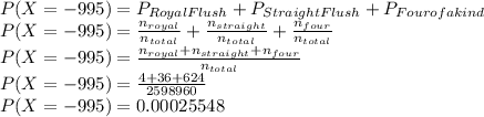 P(X=-995)=P_{Royal Flush}+P_{Straight Flush}+P_{Four of a kind}\\P(X=-995)=\frac{n_{royal}}{n_{total}}+\frac{n_{straight}}{n_{total}}+\frac{n_{four}}{n_{total}}\\P(X=-995)=\frac{n_{royal}+n_{straight}+n_{four}}{n_{total}}\\P(X=-995)=\frac{4+36+624}{2598960}\\P(X=-995)=0.00025548