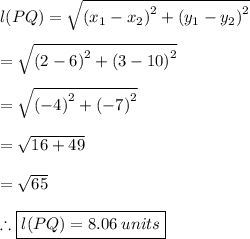l(PQ) =  \sqrt{ {(x_1 - x_2)}^{2} +  {(y_1 - y_2)}^{2}}  \\  \\  = \sqrt{ {(2 - 6)}^{2} +  {(3 - 10)}^{2}} \\  \\  = \sqrt{ {( - 4)}^{2} +  {( - 7)}^{2}}  \\  \\  =  \sqrt{16 + 49}  \\  \\  =  \sqrt{65}  \\  \\ \therefore \purple{ \boxed{  l(PQ) = 8.06 \: units}}\\\\